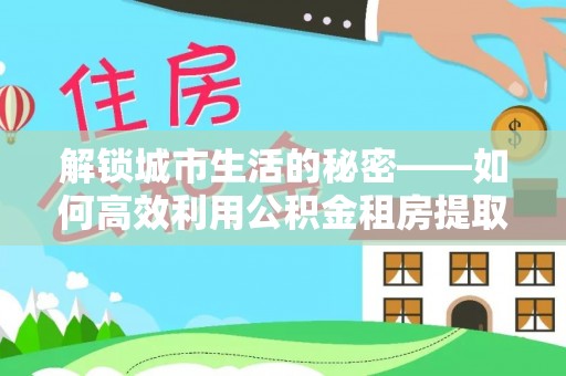 呼中解锁城市生活的秘密——如何高效利用公积金租房提取政策优化居住体验