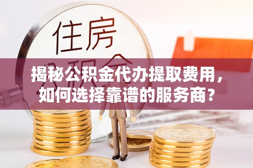 呼中揭秘公积金代办提取费用，如何选择靠谱的服务商？