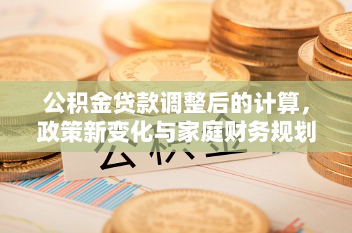 呼中公积金贷款调整后的计算，政策新变化与家庭财务规划