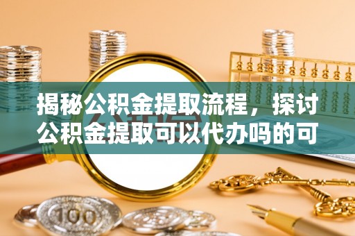呼中揭秘公积金提取流程，探讨公积金提取可以代办吗的可行性与注意事项